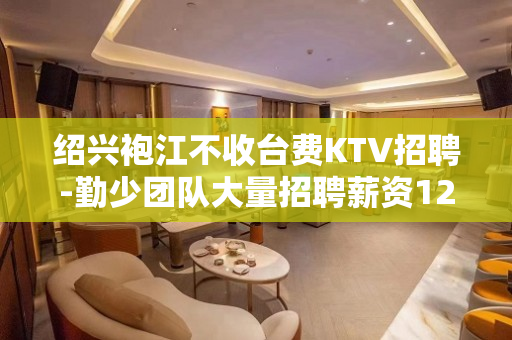 绍兴袍江不收台费KTV招聘-勤少团队大量招聘薪资12起步