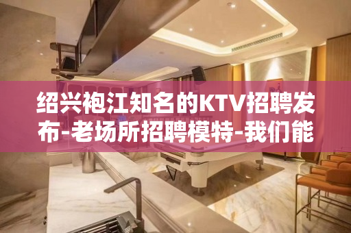 绍兴袍江知名的KTV招聘发布-老场所招聘模特-我们能欣赏您