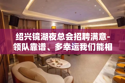 绍兴镜湖夜总会招聘满意-领队靠谱、多幸运我们能相遇