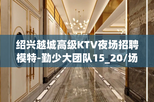 绍兴越城高级KTV夜场招聘模特-勤少大团队15_20/场起步