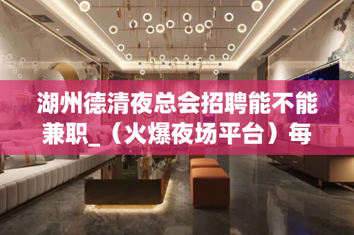湖州德清夜总会招聘能不能兼职_（火爆夜场平台）每天有班上