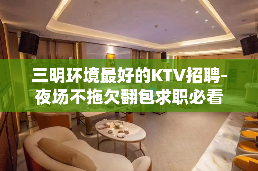 三明环境最好的KTV招聘-夜场不拖欠翻包求职必看