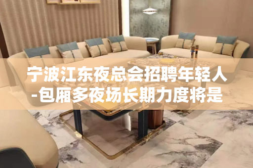 宁波江东夜总会招聘年轻人-包厢多夜场长期力度将是空前