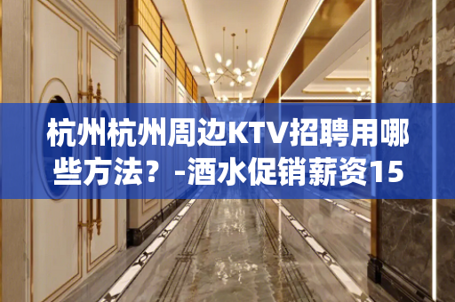 杭州杭州周边KTV招聘用哪些方法？-酒水促销薪资15_/场起