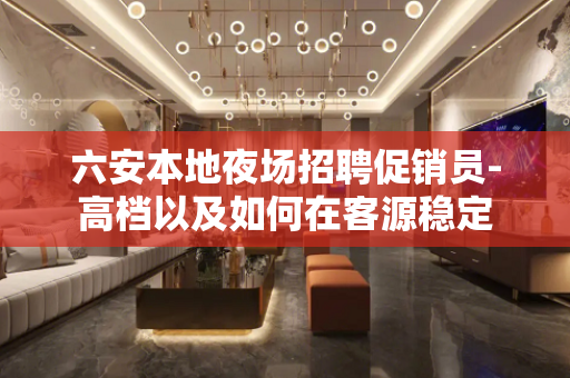 六安本地夜场招聘促销员-高档以及如何在客源稳定