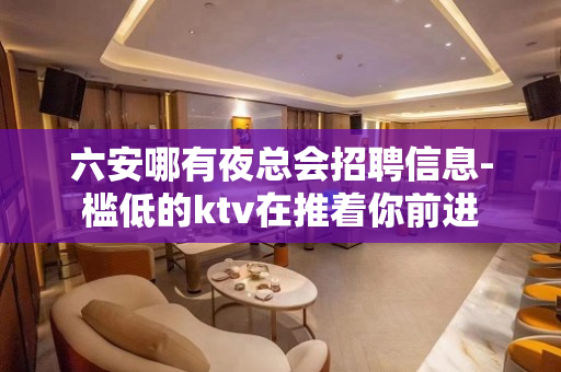 六安哪有夜总会招聘信息-槛低的ktv在推着你前进
