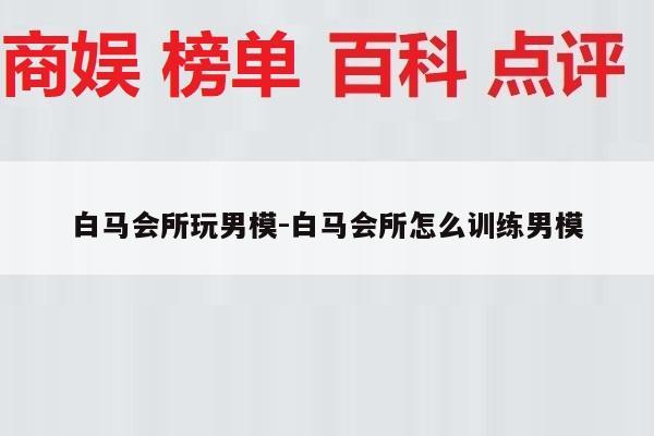 白马会所玩男模-白马会所怎么训练男模