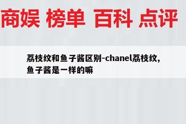 荔枝纹和鱼子酱区别-chanel荔枝纹,鱼子酱是一样的嘛
