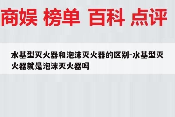 水基型灭火器和泡沫灭火器的区别-水基型灭火器就是泡沫灭火器吗