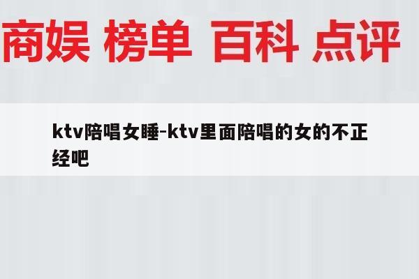 ktv陪唱女睡-ktv里面陪唱的女的不正经吧